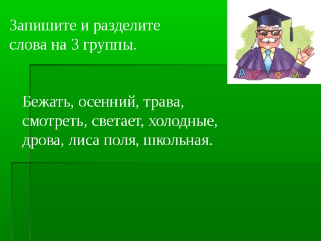 Запишите и разделите слова на 3 группы. Бежать, осенний, трава, смотреть, светает, холодные, дрова, лиса поля, школьная.