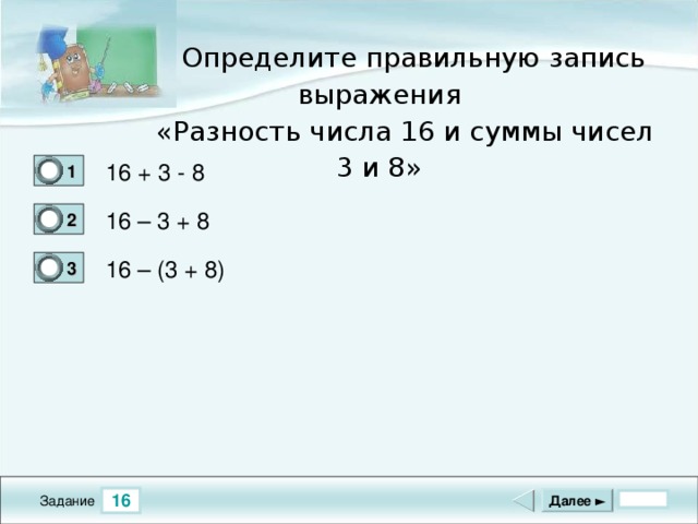 Определите правильную запись выражения  «Разность числа 16 и суммы чисел 3 и 8» 16 + 3 - 8 1 0 16 – 3 + 8 2 0 16 – (3 + 8) 3 1 16 Далее ► Задание