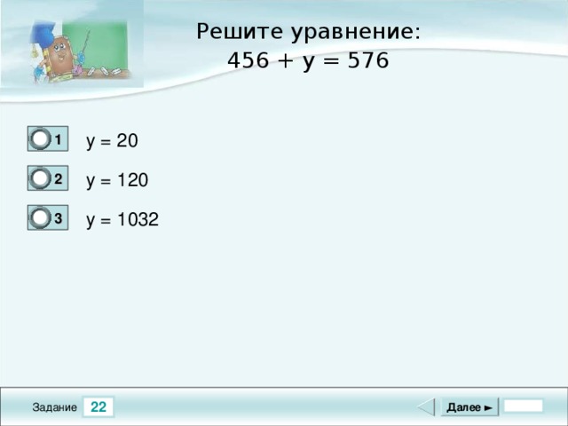 Решите уравнение: 456 + y = 576 y = 20 1 0 y = 120 2 1 y = 1032 3 0 22 Далее ► Задание
