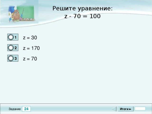 Решите уравнение: z - 70 = 100 z = 30 1 0 z = 170 2 1 z = 70 3 0 24 Итоги ► Задание