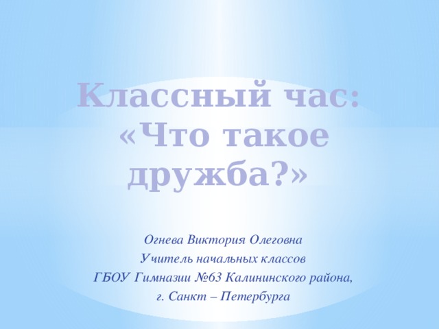 Классный час:  «Что такое дружба?» Огнева Виктория Олеговна Учитель начальных классов ГБОУ Гимназии №63 Калининского района, г. Санкт – Петербурга