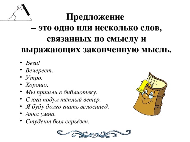 Предложение – это одно или несколько слов,  связанных по смыслу и выражающих законченную мысль.  Беги! Вечереет. Утро. Хорошо. Мы пришли в библиотеку. С юга подул тёплый ветер. Я буду долго гнать велосипед. Анна умна. Студент был серьёзен.