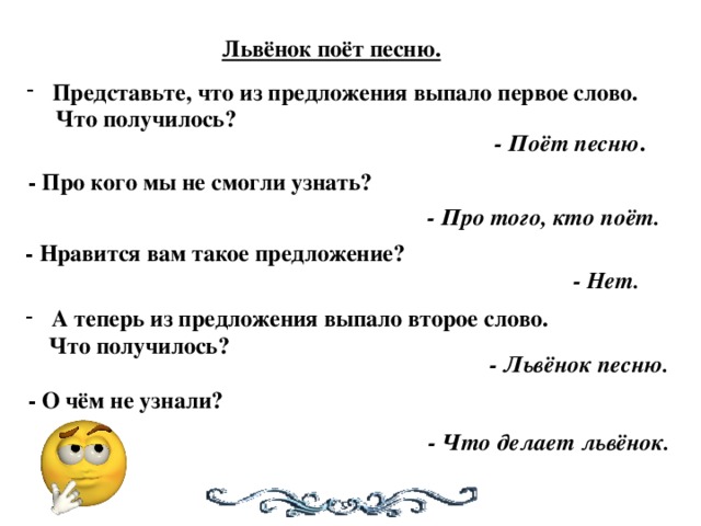 Львёнок поёт песню. Представьте, что из предложения выпало первое слово.  Что получилось? - Поёт песню . - Про кого мы не смогли узнать? - Про того, кто поёт. - Нравится вам такое предложение? - Нет. А теперь из предложения выпало второе слово.  Что получилось? - Львёнок песню. - О чём не узнали? - Что делает львёнок.