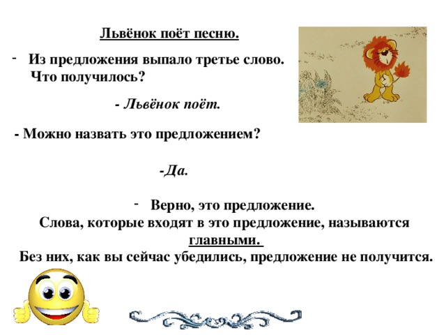 Львёнок поёт песню. Из предложения выпало третье слово.  Что получилось? - Львёнок поёт. - Можно назвать это предложением? -Да. Верно, это предложение. Слова, которые входят в это предложение, называются главными. Без них, как вы сейчас убедились, предложение не получится.