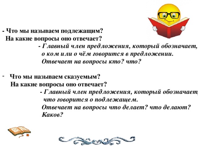 - Что мы называем подлежащим?  На какие вопросы оно отвечает?  - Главный член предложения, который обозначает,  о ком или о чём говорится в предложении.  Отвечает на вопросы кто? что?   Что мы называем сказуемым?  На какие вопросы оно отвечает?   - Главный член предложения, который обозначает,  что говорится о подлежащем.  Отвечает на вопросы что делает? что делают?  Каков?